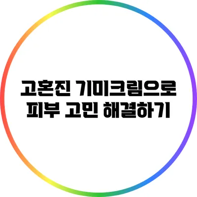 고혼진 기미크림으로 피부 고민 해결하기