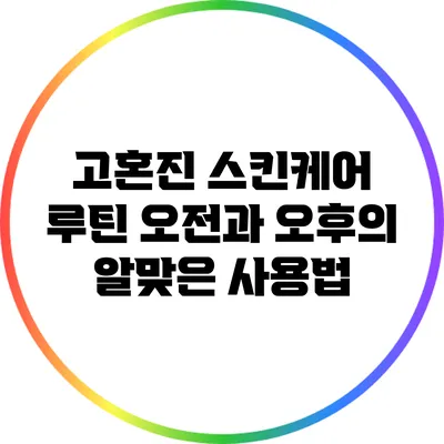 고혼진 스킨케어 루틴: 오전과 오후의 알맞은 사용법