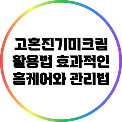 고혼진기미크림 활용법: 효과적인 홈케어와 관리법