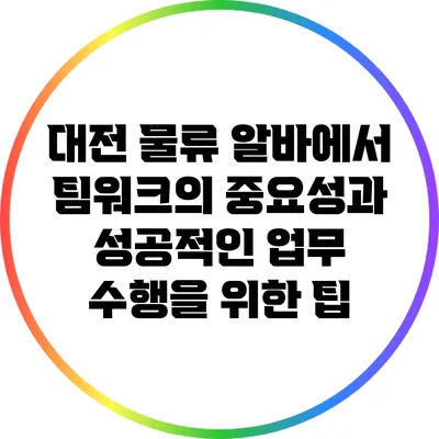 대전 물류 알바에서 팀워크의 중요성과 성공적인 업무 수행을 위한 팁